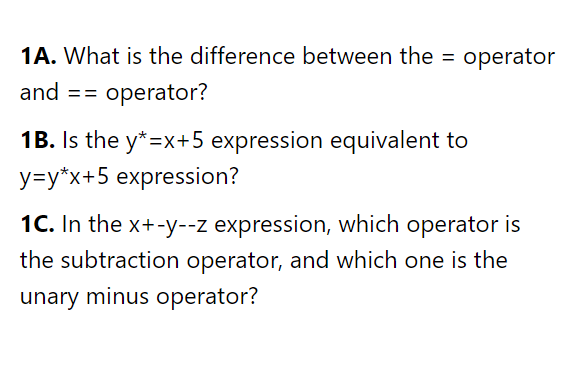 1A. What is the difference between the = operator
%3D
and
= operator?
==
1B. Is the y*=x+5 expression equivalent to
y=y*x+5 expression?
1C. In the x+-y--z expression, which operator is
the subtraction operator, and which one is the
unary minus operator?
