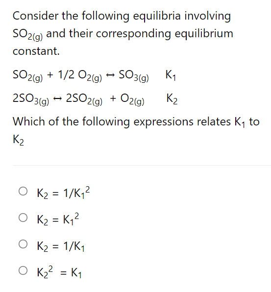 Consider the following equilibria involving
SO2ig) and their corresponding equilibrium
constant.
SO2(9) + 1/2 O2(g) → SO3(9) K1
25O3(g) - 2S02(g) + Ozg)
+ O2(g)
K2
Which of the following expressions relates K, to
K2
O K2 = 1/K,?
O K2 = K,?
O K2 = 1/K1
%3D
O K2? = K1
