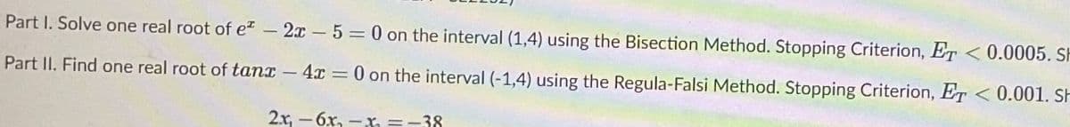 Part I. Solve one real root of e – 2x 5 = 0 on the interval (1,4) using the Bisection Method. Stopping Criterion, ET <0.0005. Sh
%3D
Part II. Find one real root of tanx - 4x = 0 on the interval (-1,4) using the Regula-Falsi Method. Stopping Criterion, ET < 0.001. SH
2x, - 6x, -x, =-38
