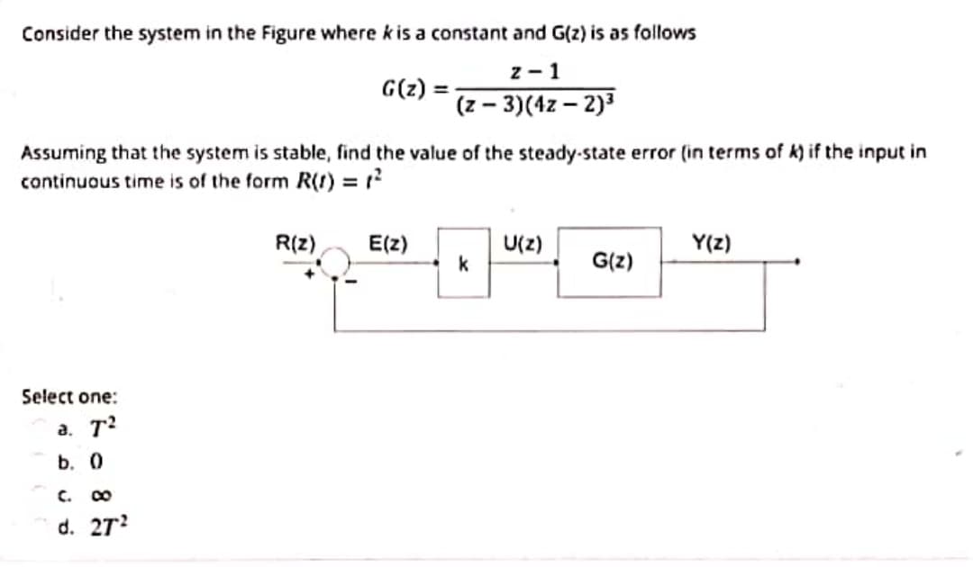 Consider the system in the Figure where k is a constant and G(z) is as follows
z - 1
G(z)
(z – 3)(4z – 2)3
Assuming that the system is stable, find the value of the steady-state error (in terms of k) if the input in
continuous time is of the form R(1) = ?
R(z)
E(z)
U(2)
k
G(z)
Y(z)
Select one:
a. T?
b. 0
C.
d. 27?
