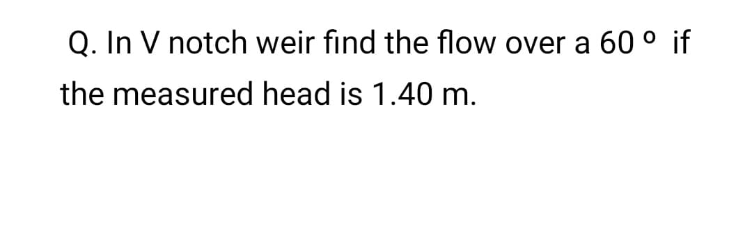 Q. In V notch weir find the flow over a 60 ° if
the measured head is 1.40 m.
