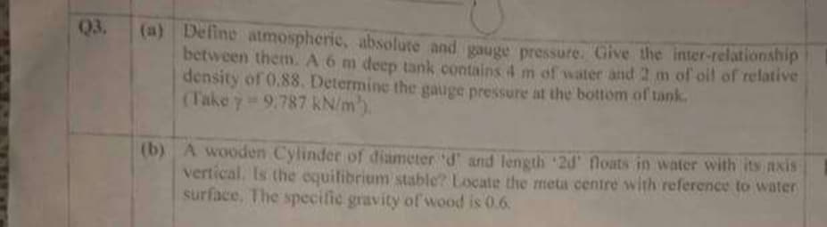 Q3.
(a) Define atmospherie, absolute and gauge pressure. Give the inter-relationship
between them. A 6 m deep tank contains 4 m of water and 2 m of oil of relative
density of 0.88. Determine the gauge pressure at the bottom of tank.
(Take y-9,787 KN/m).
(b) A wooden Cylinder of diameter 'd' and length 2d floats in water with its axis
vertical. Is the oquilibrium stable? Locate the meta centre with reference to water
surface, The specific gravity of wood is 0.6.
