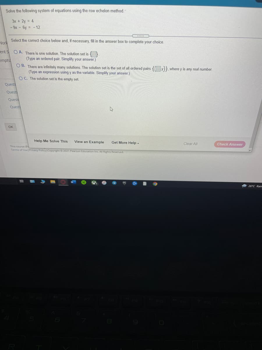 Solve the following system of equations using the row echelon method.
3x + 2y = 4
- 9x - 6y = - 12
Select the correct choice below and, if necessary, fill in the answer box to complete your choice.
Vork
ent SO A. There is one solution. The solution set is {}
empts
(Type an ordered pair. Simplify your answer.)
O B. There are infinitely many solutions. The solution set is the set of all ordered pairs { y)}, where y is any real number.
(Type an expression using y as the variable. Simplify your answer.)
O C. The solution set is the empty set.
Questi
Questi
Questi
Quest
OK
Help Me Solve This
View an Example
Get More Help -
Clear All
Check Answer
This course (Pr
Terms of Use Privacy Policy Copyright © 2021 Pearson Education Inc. All Rights Reserved.
26°C Rair
