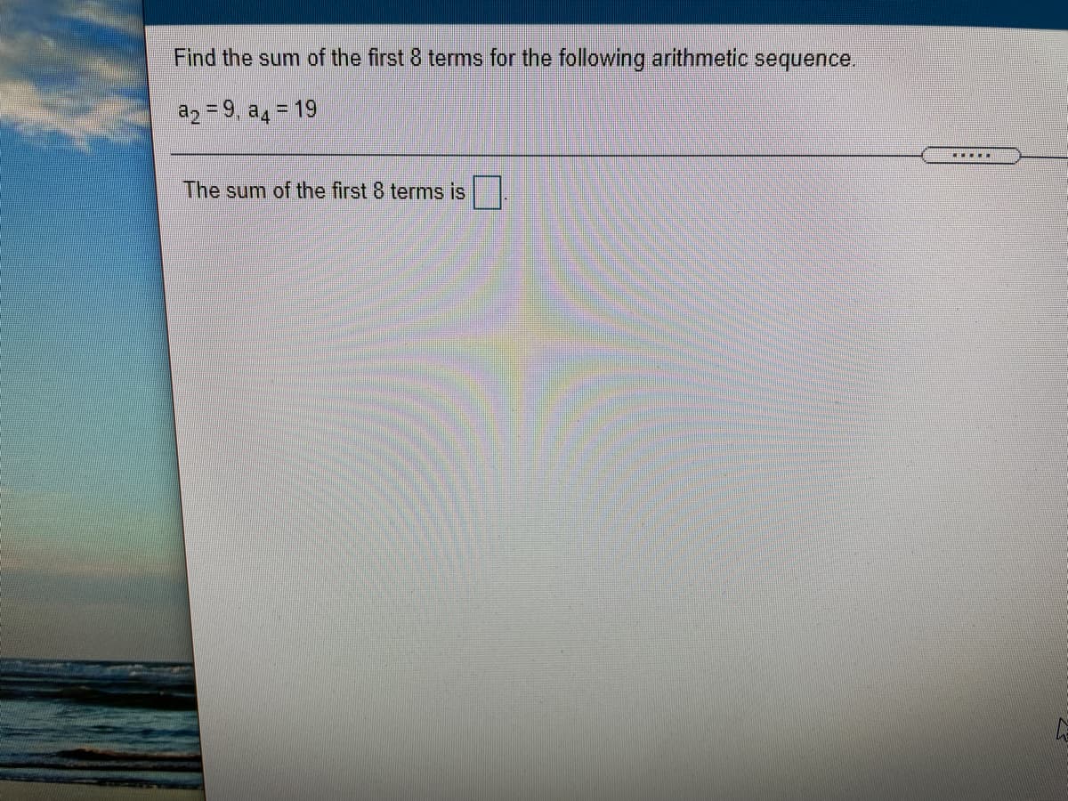 Find the sum of the first 8 terms for the following arithmetic sequence.
az = 9, a4 = 19
....
The sum of the first 8 terms is
