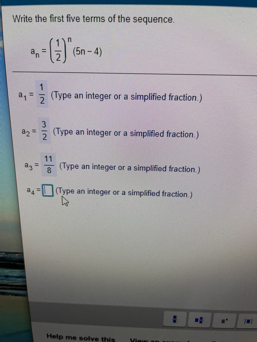 Write the first five terms of the sequence.
an
(5n – 4)
(Type an integer or a simplified fraction.)
3
(Type an integer or a simplified fraction.)
%3D
11
(Type an integer or a simplified fraction.)
a3 =
8
a 4
| (Type an integer or a simplified fraction.)
Help me solve this
View an 0
