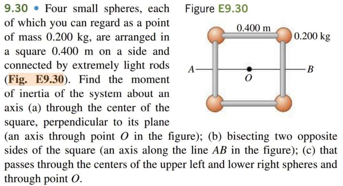 9.30 Four small spheres, each
of which you can regard as a point
of mass 0.200 kg, are arranged in
a square 0.400 m on a side and
connected by extremely light rods
(Fig. E9.30). Find the moment
of inertia of the system about an
axis (a) through the center of the
square, perpendicular to its plane
(an axis through point O in the figure); (b) bisecting two opposite
sides of the square (an axis along the line AB in the figure); (c) that
passes through the centers of the upper left and lower right spheres and
through point O.
Figure E9.30
A
0.400 m
0
0.200 kg
B
