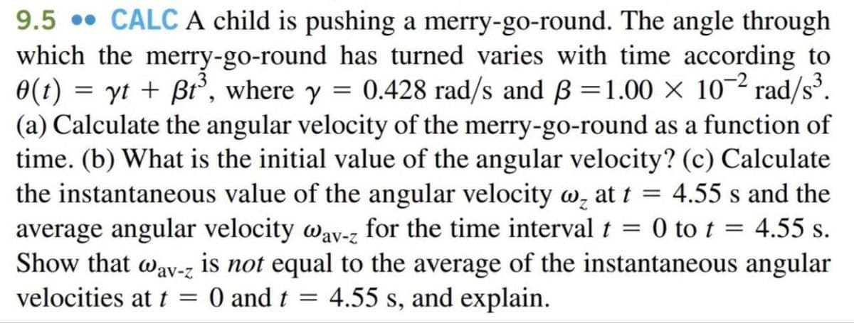 9.5 CALC A child is pushing a merry-go-round. The angle through
which the merry-go-round has turned varies with time according to
0(t)=yt + Bt³, where y = 0.428 rad/s and B=1.00 × 10-2 rad/s³.
(a) Calculate the angular velocity of the merry-go-round as a function of
time. (b) What is the initial value of the angular velocity? (c) Calculate
the instantaneous value of the angular velocity w at t = 4.55 s and the
average angular velocity wav-z for the time interval t = 0 to t = 4.55 s.
Show that way-z is not equal to the average of the instantaneous angular
velocities at t = 0 and t = 4.55 s, and explain.