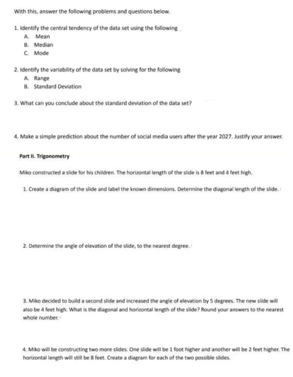 With this, answer the following problems and questions below.
1. Identify the central tendency of the data set using the following
A. Mean
B. Median
C. Mode
2. Identify the variability of the data set by solving for the following
A. Range
B. Standard Deviation
3. What can you conclude about the standard deviation of the data set?
4. Make a simple prediction about the number of social media users after the year 2027. Justify your answer.
Part II. Trigonometry
Miko constructed a slide for his children. The horizontal length of the slide is 8 feet and 4 feet high.
1. Create a diagram of the slide and label the known dimensions. Determine the diagonal length of the slide.
2. Determine the angle of elevation of the slide, to the nearest degree.
3. Miko decided to build a second slide and increased the angle of elevation by 5 degrees. The new slide will
also be 4 feet high. What is the diagonal and horizontal length of the slide? Round your answers to the nearest
whole number..
4. Miko will be constructing two more slides. One slide will be 1 foot higher and another will be 2 feet higher. The
horizontal length will still be 8 feet. Create a diagram for each of the two possible slides.