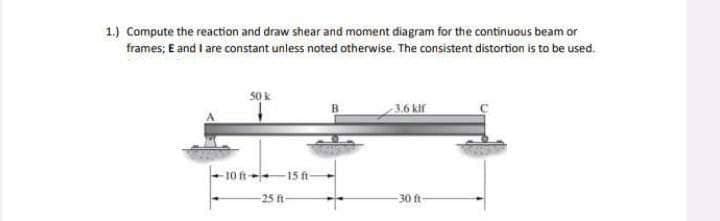 1.) Compute the reaction and draw shear and moment diagram for the continuous beam or
frames; E and I are constant unless noted otherwise. The consistent distortion is to be used.
50k
-10 ft-
15 ft
-25 ft-
-3.6 kif
-30 ft-