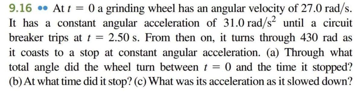 9.16 At t = 0 a grinding wheel has an angular velocity of 27.0 rad/s.
It has a constant angular acceleration of 31.0 rad/s² until a circuit
breaker trips at t = 2.50 s. From then on, it turns through 430 rad as
it coasts to a stop at constant angular acceleration. (a) Through what
total angle did the wheel turn between t = 0 and the time it stopped?
(b) At what time did it stop? (c) What was its acceleration as it slowed down?