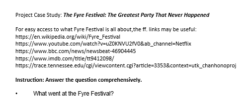 Project Case Study: The Fyre Festival: The Greatest Party That Never Happened
For easy access to what Fyre Festival is all about, the ff. links may be useful:
https://en.wikipedia.org/wiki/Fyre_Festival
https://www.youtube.com/watch?v=uZOKNVU2fV0&ab_channel-Netflix
https://www.bbc.com/news/newsbeat-46904445
https://www.imdb.com/title/tt9412098/
https://trace.tennessee.edu/cgi/viewcontent.cgi?article=3353&context=utk_chanhonoproj
Instruction: Answer the question comprehensively.
What went at the Fyre Festival?