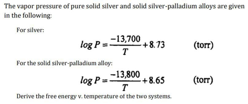 The vapor pressure of pure solid silver and solid silver-palladium alloys are given
in the following:
For silver:
-13,700
T
log P
For the solid silver-palladium alloy:
-13,800
log P =
T
Derive the free energy v. temperature of the two systems.
-+8.73
+8.65
(torr)
(torr)