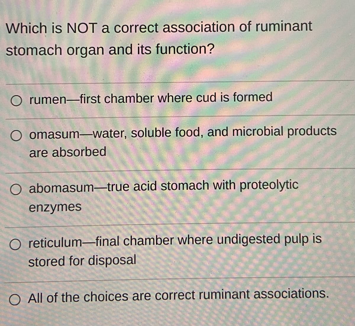 Which is NOT a correct association of ruminant
stomach organ and its function?
O rumen-first chamber where cud is formed
O omasum-water, soluble food, and microbial products
are absorbed
O abomasum-true acid stomach with proteolytic
enzymes
O reticulum-final chamber where undigested pulp is
stored for disposal
O All of the choices are correct ruminant associations.
