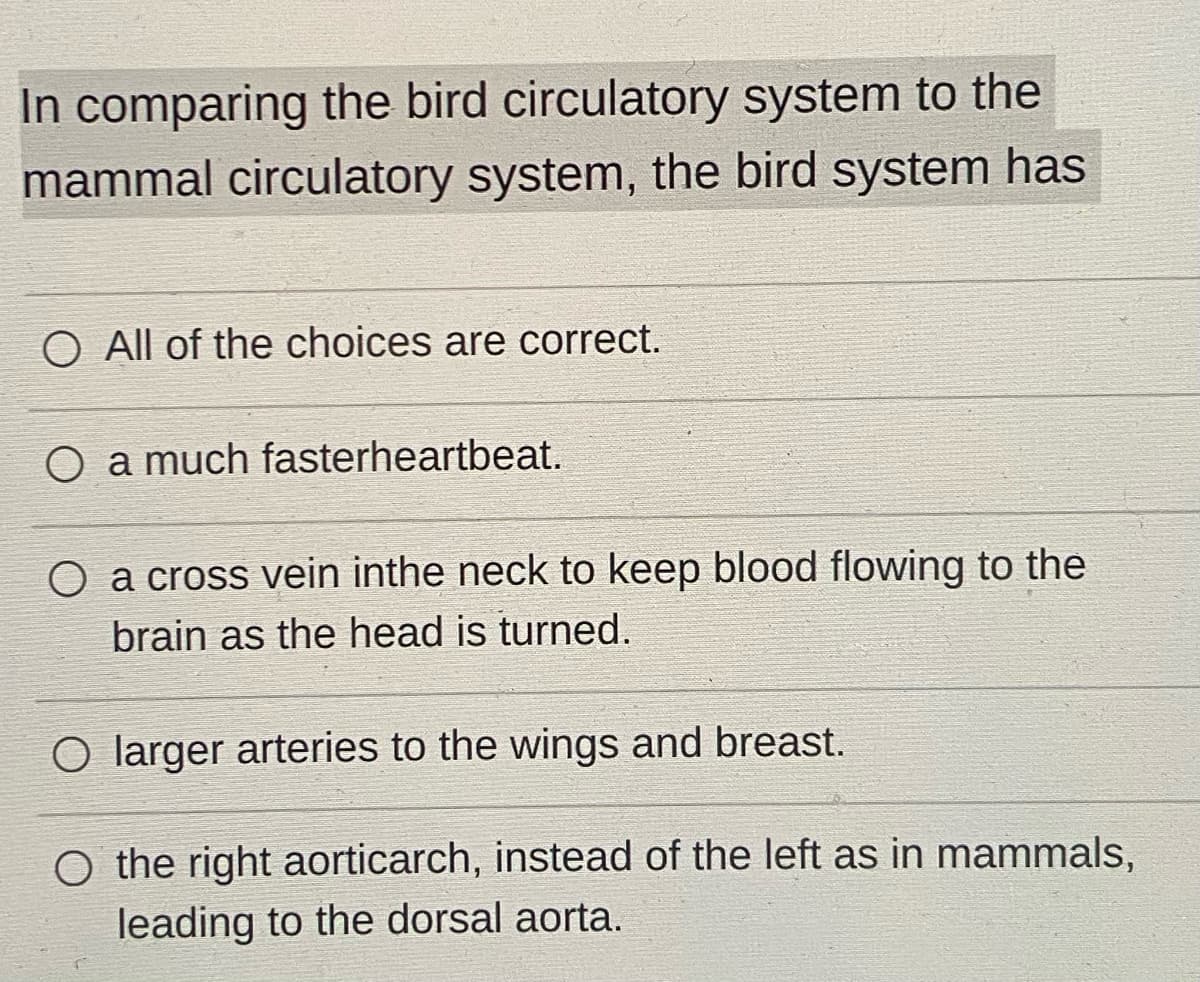 In comparing the bird circulatory system to the
mammal circulatory system, the bird system has
O All of the choices are correct.
O a much fasterheartbeat.
O a cross vein inthe neck to keep blood flowing to the
brain as the head is turned.
O larger arteries to the wings and breast.
O the right aorticarch, instead of the left as in mammals,
leading to the dorsal aorta.
