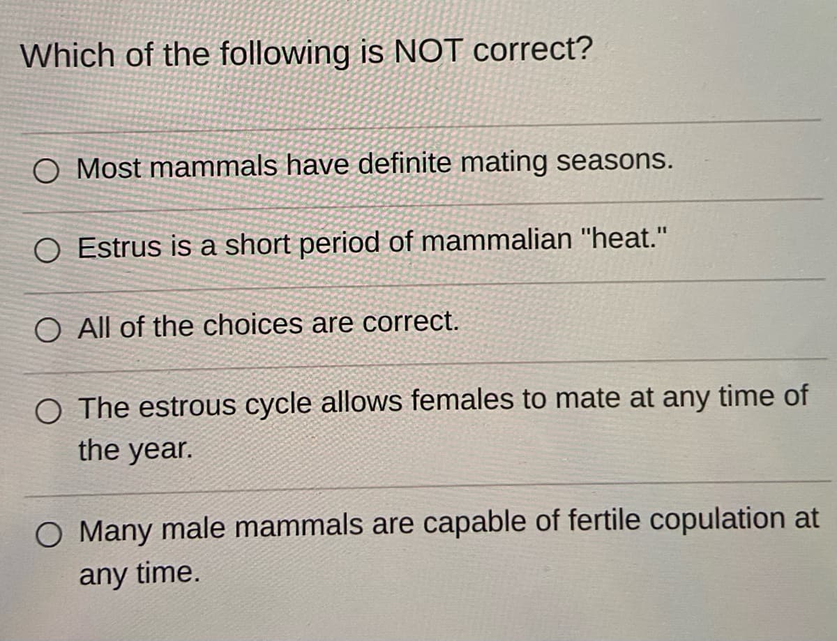 Which of the following is NOT correct?
O Most mammals have definite mating seasons.
O Estrus is a short period of mammalian "heat."
O All of the choices are correct.
O The estrous cycle allows females to mate at any time of
the year.
O Many male mammals are capable of fertile copulation at
any time.
