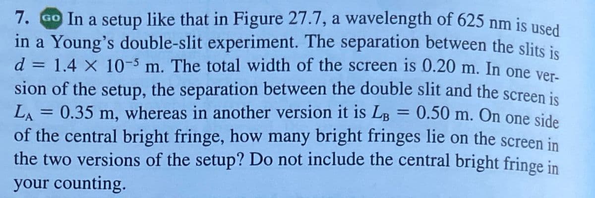 7. GO In a setup like that in Figure 27.7, a wavelength of 625 nm is used
in a Young's double-slit experiment. The separation between the slits ie
d = 1.4 X 10-5 m. The total width of the screen is 0.20 m. In one ver
%3D
sion of the setup, the separation between the double slit and the screen is
LA = 0.35 m, whereas in another version it is LB
of the central bright fringe, how many bright fringes lie on the screen in
the two versions of the setup? Do not include the central bright fringe in
your counting.
= 0.50 m. On one side
%3D
