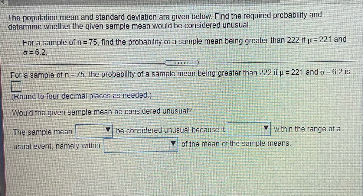 The population mean and standard deviation are given below. Find the required probability and
determine whether the given sample mean would be considered unusual.
For a sample of n= 75, find the probability of a sample mean being greater than 222 if u= 221 and
o=6,2.
For a sample of n= 75, the probability of a sample mean being greater than 222 if u = 221 and o = 6.2 is
(Round to four decimal places as needed.)
Would the given sample mean be considered unusual?
The sample mean
V be considered unusual because it
within the range of a
usual event, namely within
of the mean of the sample means.
