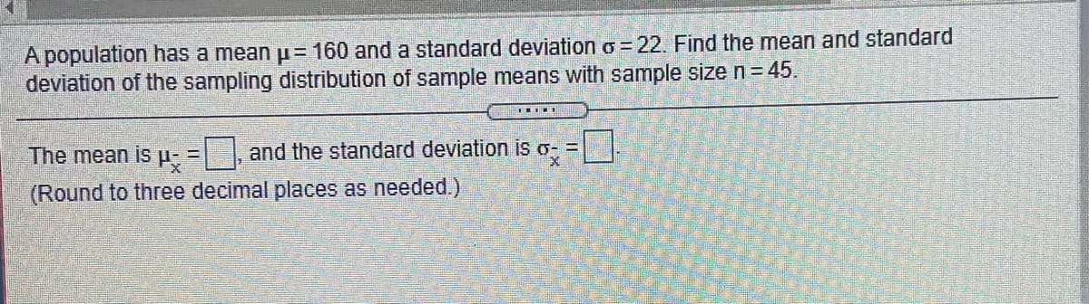 A population has a mean p= 160 and a standard deviation o=22. Find the mean and standard
deviation of the sampling distribution of sample means with sample size n= 45.
The mean is H- = |, and the standard deviation is o- =
(Round to three decimal places as needed.)
