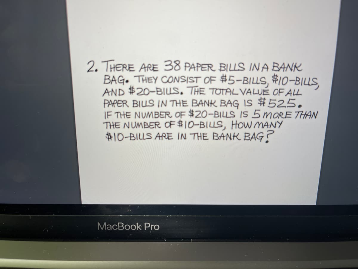 2. THERE ARE 38 PAPER BILLS IN A BANK
BAG. THEY CONSIST OF #5-BILLS, #10-BILLS,
AND #20-BILLS, THE TOTAL VALUÉ OF ALL
PAPER BIUS IN THE BANK BAG IS $525.
IF THE NUMBER OF $20-BILLS IS 5 MORE THAN
THE NUMBER OF $10-BILLS, HOw MANY
#10-BIUS ARE IN THE BANK BAG?
MacBook Pro
