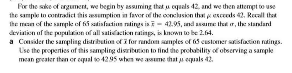 For the sake of argument, we begin by assuming that u equals 42, and we then attempt to use
the sample to contradict this assumption in favor of the conclusion that u exceeds 42. Recall that
the mean of the sample of 65 satisfaction ratings is 42.95, and assume that o, the standard
deviation of the population of all satisfaction ratings, is known to be 2.64.
a Consider the sampling distribution of i for random samples of 65 customer satisfaction ratings.
Use the properties of this sampling distribution to find the probability of observing a sample
mean greater than or equal to 42.95 when we assume that u equals 42.
