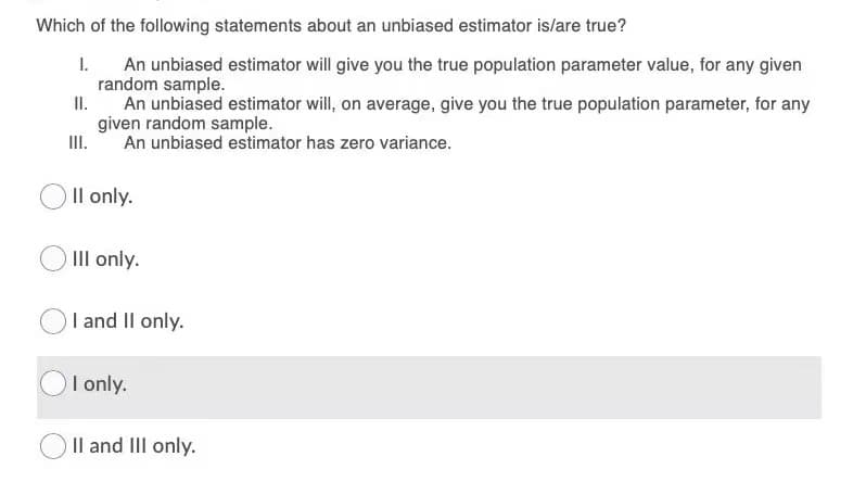 Which of the following statements about an unbiased estimator is/are true?
I.
An unbiased estimator will give you the true population parameter value, for any given
random sample.
II.
An unbiased estimator will, on average, give you the true population parameter, for any
given random sample.
An unbiased estimator has zero variance.
III.
Il only.
III only.
I and Il only.
I only.
Il and III only.

