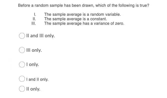 Before a random sample has been drawn, which of the following is true?
I.
The sample average is a random variable.
II.
The sample average is a constant.
II.
The sample average has a variance of zero.
Il and III only.
III only.
I only.
I and Il only.
Il only.
