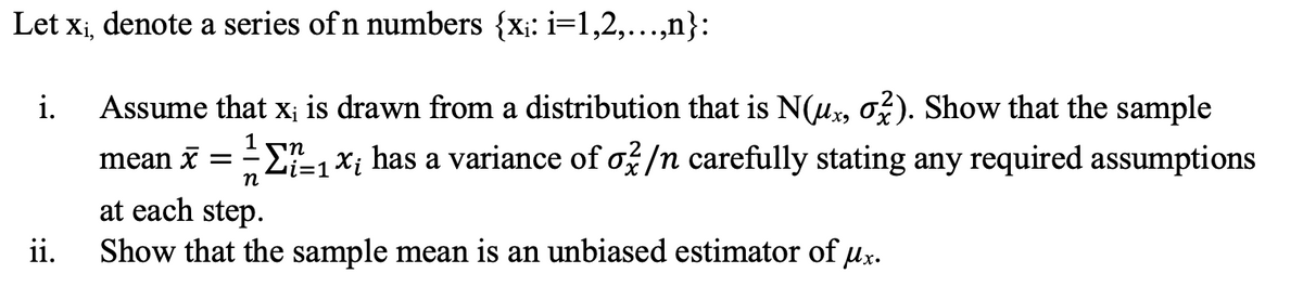 Let x¡, denote a series of n numbers {x;: i=1,2,..,n}:
Assume that x; is drawn from a distribution that is N(ux, ož). Show that the sample
mean x = E, xị has a variance of ož/n carefully stating any required assumptions
i.
1
at each step.
ii.
Show that the sample mean is an unbiased estimator of ux.
