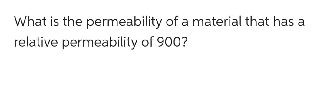 What is the permeability of a material that has a
relative permeability of 900?