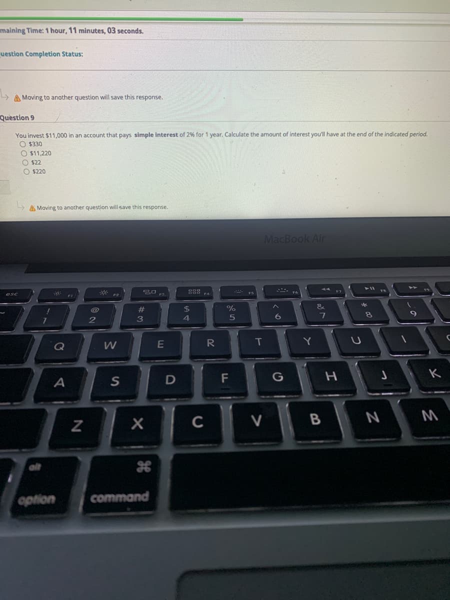 maining Time: 1 hour, 11 minutes, O3 seconds.
uestion Completion Status:
A Moving to another question will save this response.
Question 9
You invest $11,000 in an account that pays simple interest of 2% for 1 year. Calculate the amount of interest you'll have at the end of the indicated period.
O $330
O $11,220
O $22
O $220
A Moving to another question will save this response.
MacBook Air
V 19
F1
&
@
%24
9
3
R
T
Q
G
A
C
V
B
N M
alt
option
command
F.
SI
