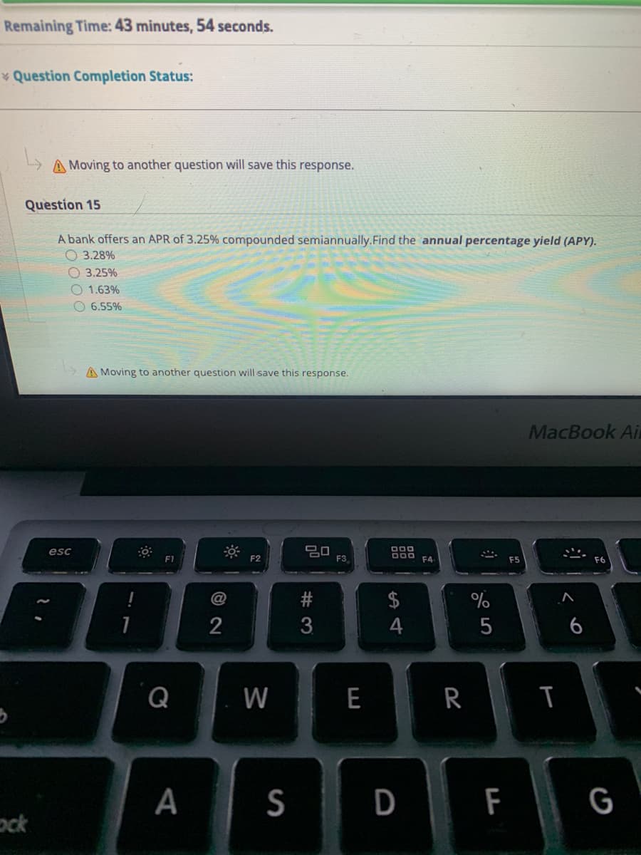 Remaining Time: 43 minutes, 54 seconds.
* Question Completion Status:
A Moving to another question will save this response.
Question 15
A bank offers an APR of 3.25% compounded semiannually.Find the annual percentage yield (APY).
O 3.28%
O 3.25%
O 1.63%
O 6.55%
A Moving to another question will save this response.
MacBook Ai
esc
F1
F2
F3
F4
F6
$
1
4
6
Q
W
E
R
D
F
G
ock
%#3
%24
A
