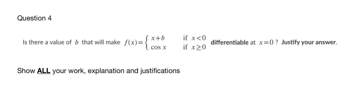 Question 4
x+b
if x<0
Is there a value of b that will make f(x)=
differentiable at x=0 ? Justify your answer.
cos x
if x>0
Show ALL your work, explanation and justifications
