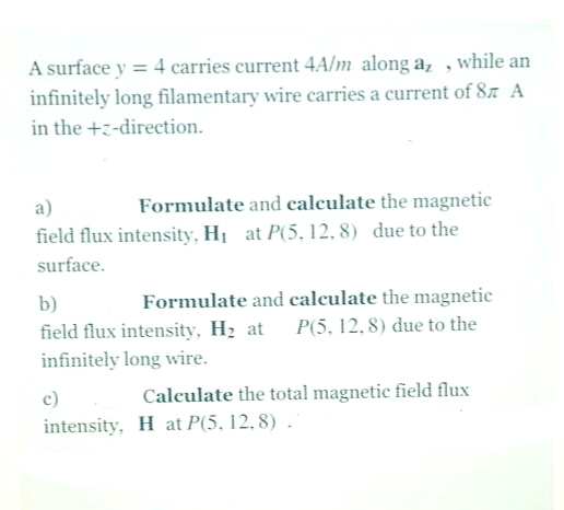A surface y = 4 carries current 4A/m along a, , while an
infinitely long filamentary wire carries a current of 87 A
in the +z-direction.
a)
Formulate and calculate the magnetic
field flux intensity, H1 at P(5, 12, 8) due to the
surface.
Formulate and calculate the magnetic
P(5, 12, 8) due to the
b)
field flux intensity, H2 at
infinitely long wire.
c)
Calculate the total magnetic field flux
intensity, H at P(5, 12, 8) .
