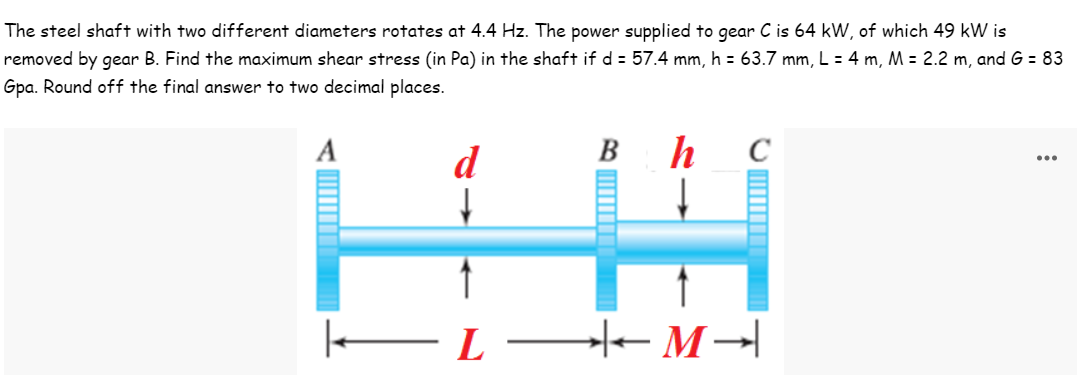 The steel shaft with two different diameters rotates at 4.4 Hz. The power supplied to gear C is 64 kW, of which 49 kW is
removed by gear B. Find the maximum shear stress (in Pa) in the shaft if d = 57.4 mm, h = 63.7 mm, L = 4 m, M = 2.2 m, and G = 83
Gpa. Round off the final answer to two decimal places.
А
B h
d
...
C
HA
|————— Ľ ——←M →