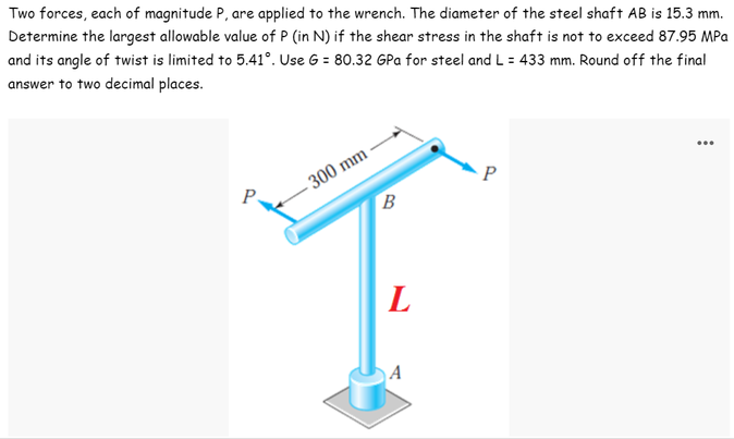 Two forces, each of magnitude P, are applied to the wrench. The diameter of the steel shaft AB is 15.3 mm.
Determine the largest allowable value of P (in N) if the shear stress in the shaft is not to exceed 87.95 MPa
and its angle of twist is limited to 5.41°. Use G = 80.32 GPa for steel and L= 433 mm. Round off the final
answer to two decimal places.
...
P
-300 mm
P-
B
L
A