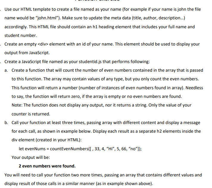 Use our HTML template to create a file named as your name (for example if your name is john the file
name would be "john.html"). Make sure to update the meta data (title, author, description.)
accordingly. This HTML file should contain an h1 heading element that includes your full name and
student number.
. Create an empty <div> element with an id of your name. This element should be used to display your
output from JavaScript.
Create a JavaScript file named as your studentid.js that performs following:
a. Create a function that will count the number of even numbers contained in the array that is passed
to this function. The array may contain values of any type, but you only count the even numbers.
This function will return a number (number of instances of even numbers found in array). Needless
to say, the function will return zero, if the array is empty or no even numbers are found.
Note: The function does not display any output, nor it returns a string. Only the value of your
counter is returned.
b. Call your function at least three times, passing array with different content and display a message
for each call, as shown in example below. Display each result as a separate h2 elements inside the
div element (created in your HTML):
let evenNums = countEvenNumbers([ , 33, 4, “Hi", 5, 66, “no"]);
Your output will be:
2 even numbers were found.
You will need to call your function two more times, passing an array that contains different values and
display result of those calls in a similar manner (as in example shown above).
