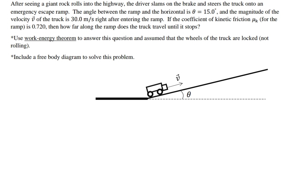 After seeing a giant rock rolls into the highway, the driver slams on the brake and steers the truck onto an
emergency escape ramp. The angle between the ramp and the horizontal is 0 = 15.0', and the magnitude of the
velocity i of the truck is 30.0 m/s right after entering the ramp. If the coefficient of kinetic friction µk (for the
ramp) is 0.720, then how far along the ramp does the truck travel until it stops?
*Use work-energy theorem to answer this question and assumed that the wheels of the truck are locked (not
rolling).
*Include a free body diagram to solve this problem.
