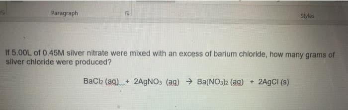 If 5.00L of 0.45M silver nitrate were mixed with an excess of barium chloride, how many grams of
silver chloride were produced?
BaCl2 (aq)+ 2AGNO3 (ag) → Ba(NO3)2 (aq) + 2A9CI (s)
