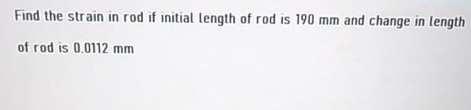 Find the strain in rod if initial length of rod is 190 mm and change in length
of rod is 0.0112 mm