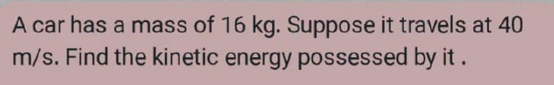 A car has a mass of 16 kg. Suppose it travels at 40
m/s. Find the kinetic energy possessed by it .
