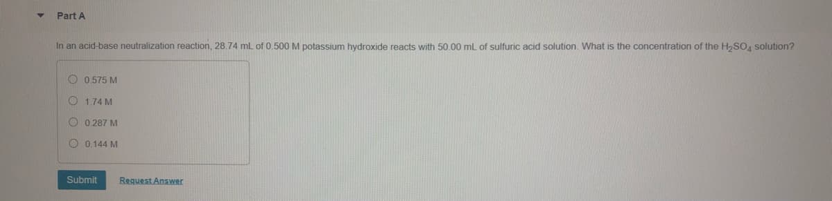 Part A
In an acid-base neutralization reaction, 28.74 mL of 0.500M potassium hydroxide reacts with 50.00 mL of sulfuric acid solution. What is the concentration of the H,SO, solution?
O 0.575 M
O 1.74 M
O 0.287 M
O 0.144 M
Submit
Request Answer
O O
