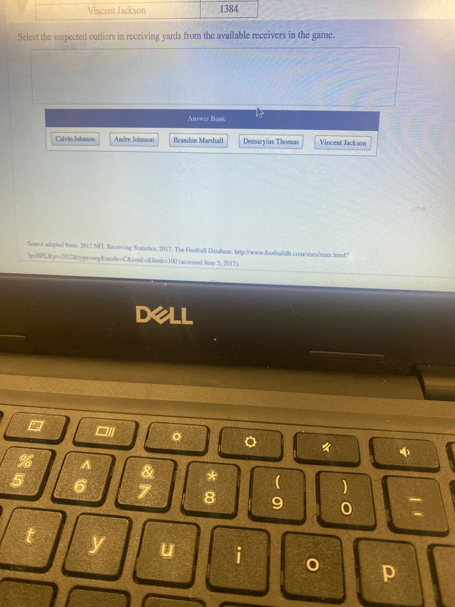 1384
Vincent Jackson
Select the suspected outliers in receiving yards from the available receivers in the game.
Answer Bank
Calvin Johnson
Andre Johnson
Brandon Marshall
Demaryius Thomas
Vincent Jackson
Source adapted from: 2012 NFL Receiving Statistics, 2017. The Football Database, http://www.footballdb.com/stats/stats.html?
Ig=NFL&yr=2012&type=reg&mode=C&conf=&limit=100 (accessed June 5, 2017).
DELL
y
* 00
