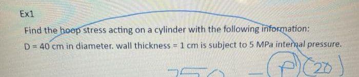 Ex1
Find the hoop stress acting on a cylinder with the following information:
D = 40 cm in diameter. wall thickness = 1 cm is subject to 5 MPa intermal pressure.
