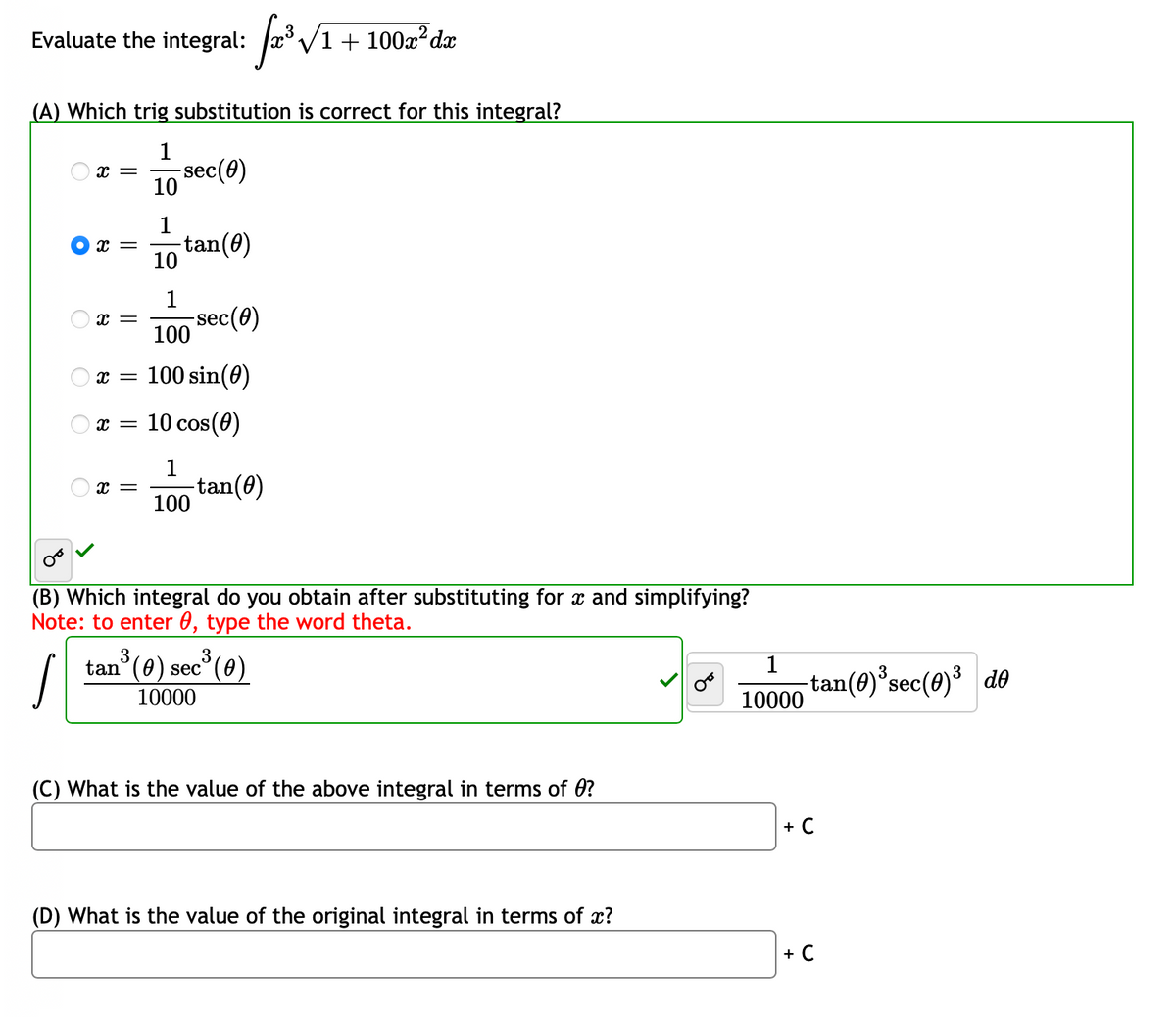 √x²³ √/1 + 100m² da
(A) Which trig substitution is correct for this integral?
1
10
Evaluate the integral:
x =
X =
X =
-sec(0)
1
10
1
100
x = 100 sin(0)
x =
-tan(0)
-sec(0)
x = 10 cos(0)
1
100
-tan(0)
(B) Which integral do you obtain after substituting for x and simplifying?
Note: to enter 0, type the word theta.
tan³ (0) sec³ (0)
10000
(C) What is the value of the above integral in terms of ?
(D) What is the value of the original integral in terms of x?
1
10000
-tan(0)³ sec (0)³ de
+ C
+ C