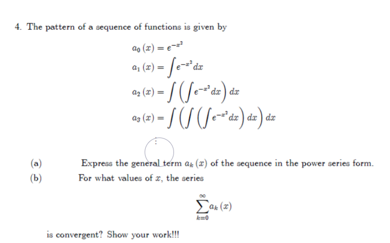 4. The pattern of a sequence of functions is given by
ao (x) = e==?
a1 (x) =
dx ) dx
az (x) =
dx ) dx ) dx
(a)
Express the general term ar (x) of the sequence in the power series form.
(b)
For what values of x, the series
ar (x)
k=0
is convergent? Show your work!!!
