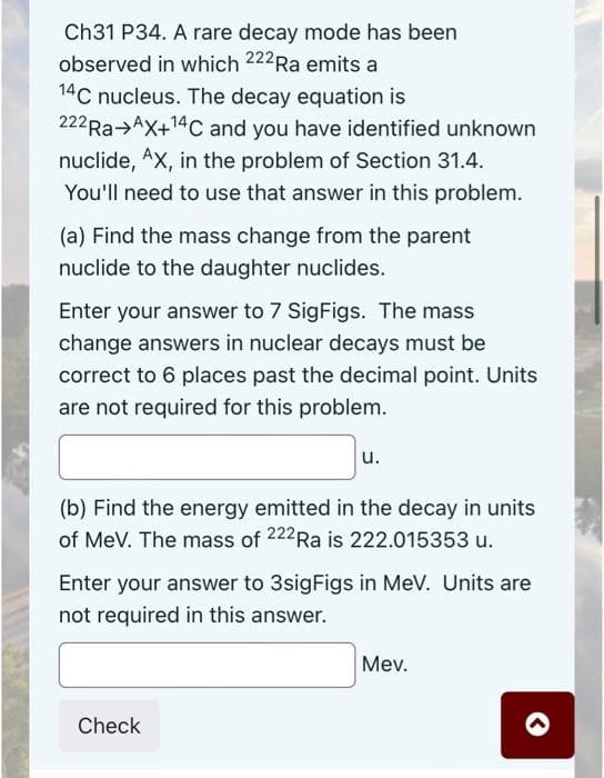 Ch31 P34. A rare decay mode has been
observed in which 222 Ra emits a
14C nucleus. The decay equation is
222 Ra AX+¹4C and you have identified unknown
nuclide, AX, in the problem of Section 31.4.
You'll need to use that answer in this problem.
(a) Find the mass change from the parent
nuclide to the daughter nuclides.
Enter your answer to 7 SigFigs. The mass
change answers in nuclear decays must be
correct to 6 places past the decimal point. Units
are not required for this problem.
u.
(b) Find the energy emitted in the decay in units
of MeV. The mass of 222Ra is 222.015353 u.
Enter your answer to 3sigFigs in MeV. Units are
not required in this answer.
Mev.
Check