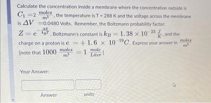 Calculate the concentration inside a membrane where the concentration outside is
C1 =2
is AV =0.0480 Volts. Remember, the Boltzmann probability factor:
moles
m3
the temperature is T = 288 K and the voltage across the membrane
%3D
AE
Z = e kRl , Boltzmann's constant is kR = 1.38 x 10 23
, and the
moles
m3
K
charge on a proton is e
+ 1.6 x 10 1ºC. Express your answer in
moles
mole
(note that 1000
= 1
Liter!
%3D
m3
Your Answer:
Answer
units
