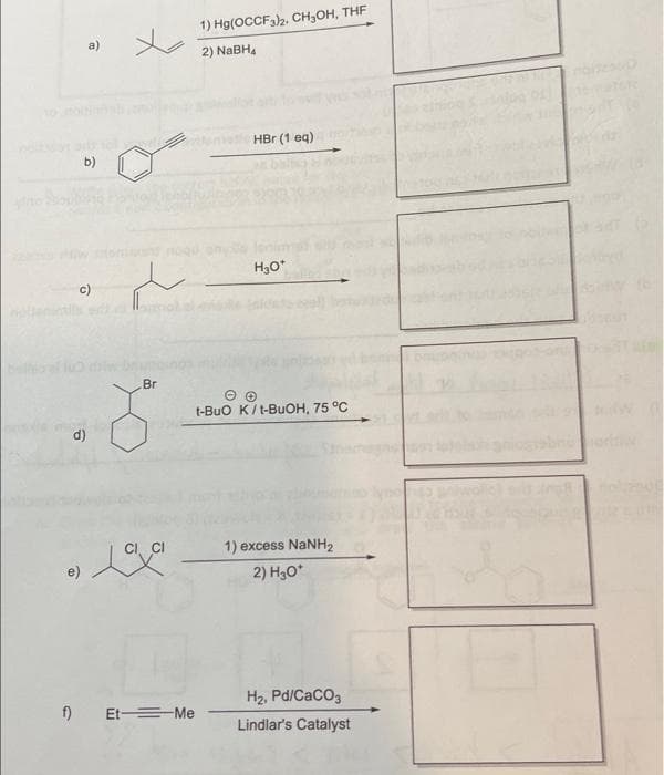 b)
c)
Br
8
Love
e)
f) Et Me
1) Hg(OCCF3)2, CH₂OH, THF
2) NaBH,
HBr (1 eq)
H₂O*
t-BUO K/t-BuOH, 75 °C
1) excess NaNH,
2) H₂O*
H₂, Pd/CaCO3
Lindlar's Catalyst