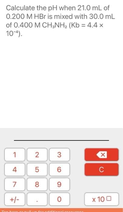 Calculate the pH when 21.0 mL of
0.200 M HBr is mixed with 30.0 mL
of 0.400 M CH;NH2 (Kb = 4.4 x
10-4).
1
3
4
6.
C
7
8
9.
+/-
x 10 0
2.
