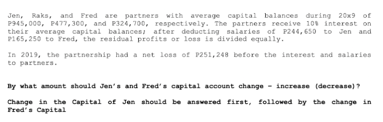 Jen, Raks, and Fred are partners with average capital balances during 20x9 of
P945,000, P477,300, and P324,700, respectively. The partners receive 10% interest on
their average capital balances; after deducting salaries of P244, 650 to Jen and
P165,250 to Fred, the residual profits or loss is divided equally.
In 2019, the partnership had a net loss of P251,248 before the interest and salaries
to partners.
By what amount should Jen's and Fred's capital account change increase (decrease)?
Change in the Capital of Jen should be answered first, followed by the change in
Fred's Capital