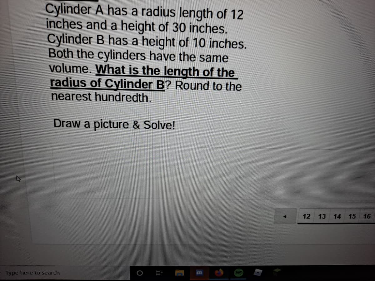 Cylinder A has a radius length of 12
inches and a height of 30 inches.
Cylinder B has a height of 10 inches.
Both the cylinders have the same
volume. What is the length of the
radius of Cylinder B? Round to the
nearest hundredth.
Draw a picture & Solve!
12
13
14
15
16
Type here to search

